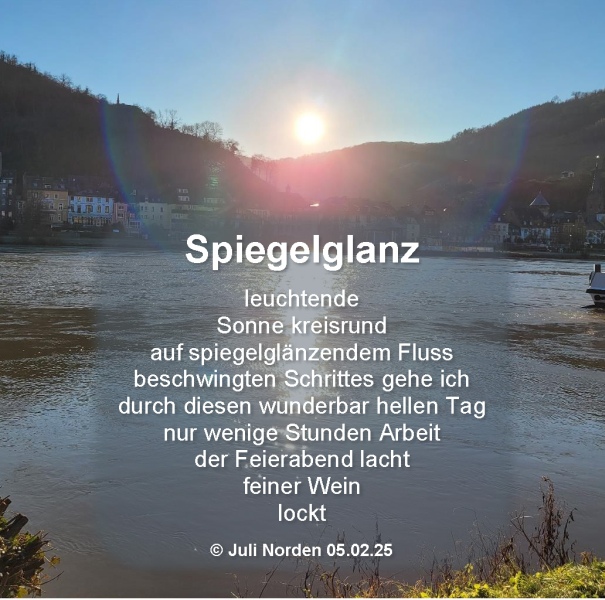 Schneeball-Gedicht "Spiegelglanz" von Juli Norden, 05.02.25, Text: leuchtende/Sonne kreisrund/auf spiegelndem Fluss/beschwingten Schrittes gehe ich/durch diesen wunderbar hellen Tag/nur wenige Stunden Arbeit/der Feierabend lacht/feiner Wein/lockt