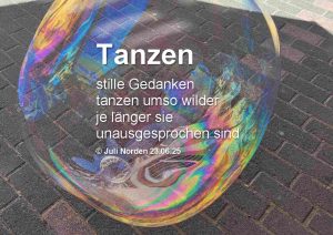 Eine große Seifenblase schwebt über einem Straßenpflaster, darauf das Gedicht "Tanzen" von Juli Norden: Tanzen/ stille Gedanken/ tanzen umso wilder/ je länger sie/ unausgesprochen sind/ (c) Juli Norden 23.06.25