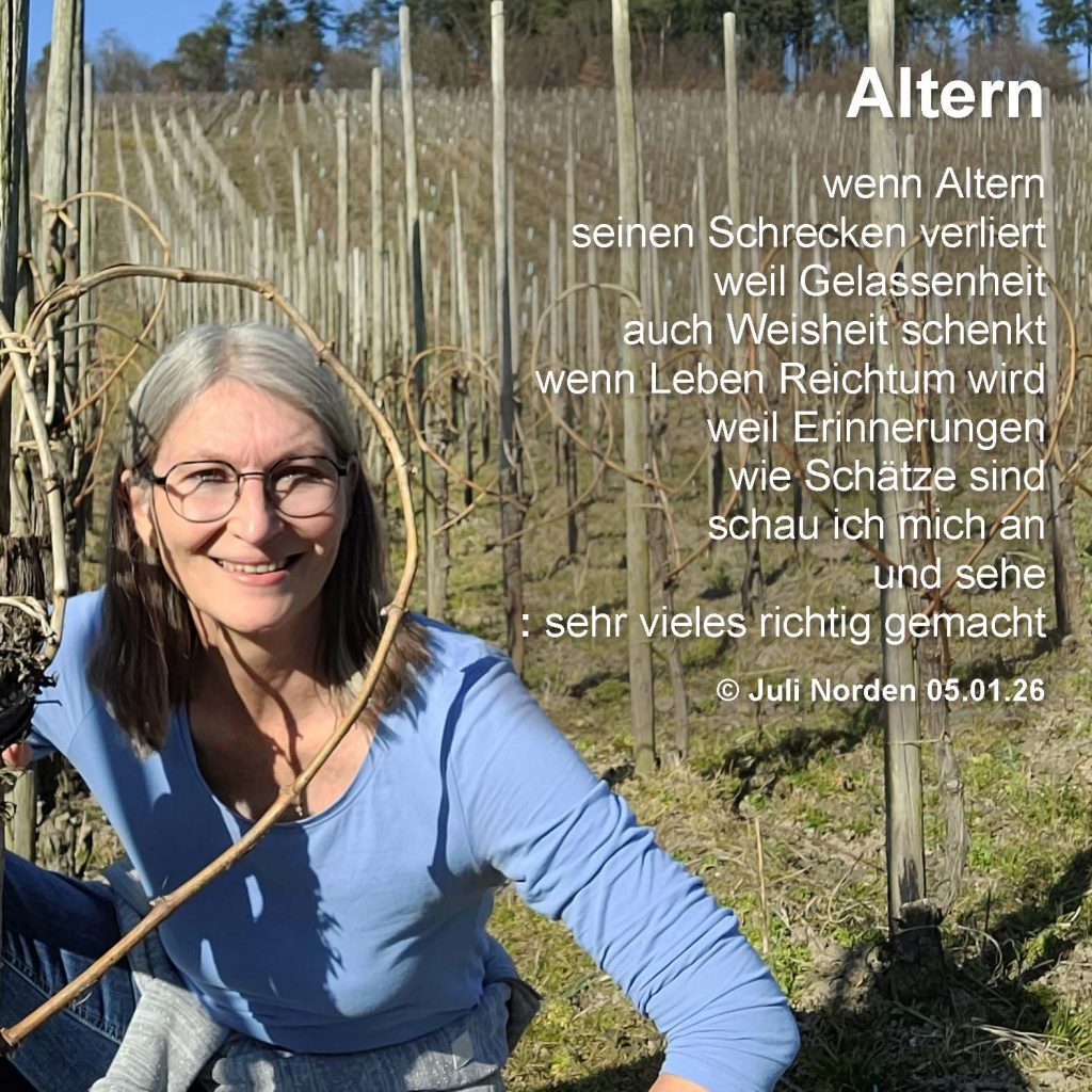 Gedicht von Juli Norden "Altern - wenn Altern/ seinen Schrecken verliert/ weil Gelassenheit/ nach Weisheit schmeckt/ wenn Leben Reichtum wird/ weil Erinnerungen/ wie Schätze sind/ schau ich mich an/ und sehe/ : sehr vieles richtig gemacht" (c) Juli Norden 05.01.26