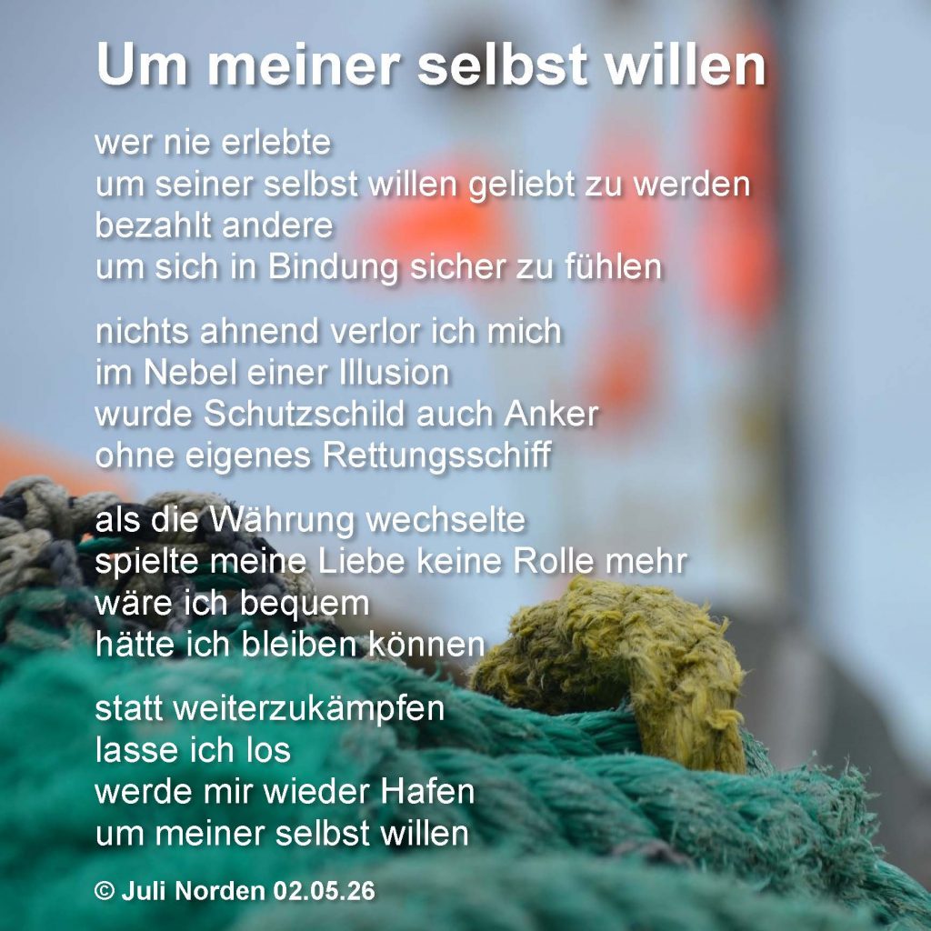 Gedicht von Juli Norden "Um meiner selbst willen": wer nie erlebte/ um seiner selbst willen geliebt zu werden/ bezahlt andere/ um sich in Bindung sicher zu fühlen// nichts ahnend verlor ich mich/ im Nebel einer Illusion/ wurde Schutzschild auch Anker/ ohne eigenes Rettungsschiff// als die Währung wechselte/ spielte meine Liebe keine Rolle mehr/ wäre ich bequem/ hätte ich bleiben können// statt weiterzukämpfen/ lasse ich los/ werde mir wieder Hafen/ um meiner selbst willen // (c) Juli Norden 02.05.26 - Texta suf Foto eines Haufens Taue in einem Hafen.